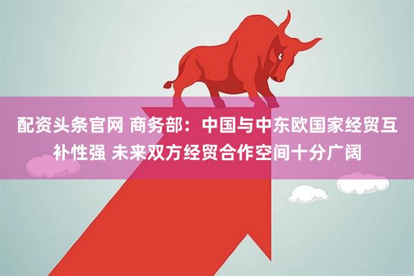 配资头条官网 商务部：中国与中东欧国家经贸互补性强 未来双方经贸合作空间十分广阔