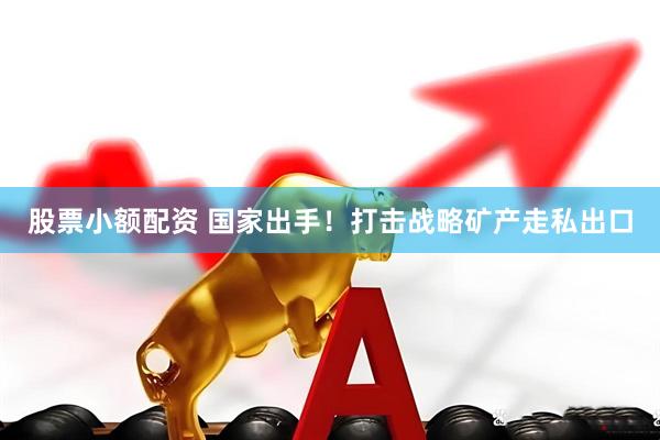 股票小额配资 国家出手！打击战略矿产走私出口