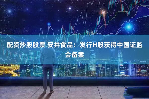 配资炒股股票 安井食品：发行H股获得中国证监会备案