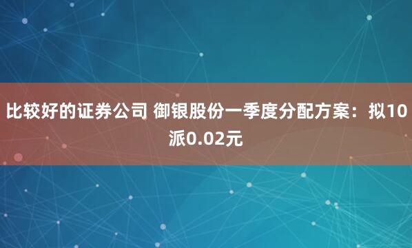 比较好的证券公司 御银股份一季度分配方案：拟10派0.02元