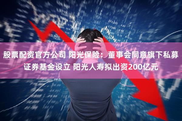股票配资官方公司 阳光保险：董事会同意旗下私募证券基金设立 阳光人寿拟出资200亿元