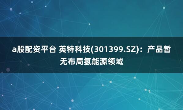 a股配资平台 英特科技(301399.SZ)：产品暂无布局氢能源领域