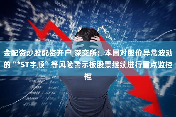 金配资炒股配资开户 深交所：本周对股价异常波动的“*ST宇顺”等风险警示板股票继续进行重点监控