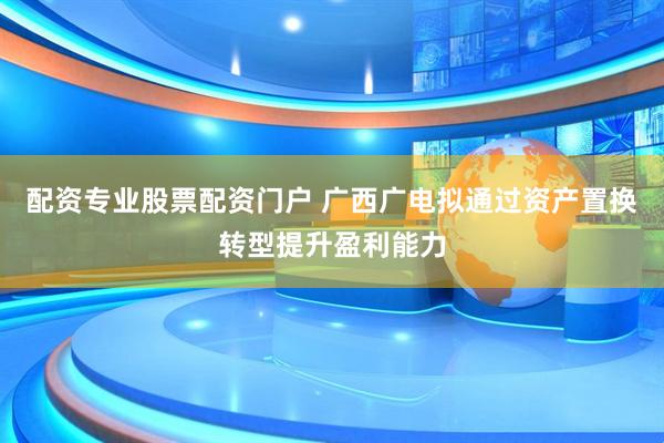 配资专业股票配资门户 广西广电拟通过资产置换转型提升盈利能力