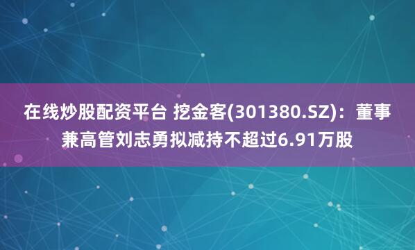 在线炒股配资平台 挖金客(301380.SZ)：董事兼高管刘志勇拟减持不超过6.91万股