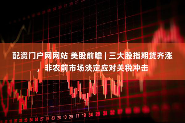 配资门户网网站 美股前瞻 | 三大股指期货齐涨，非农前市场淡定应对关税冲击