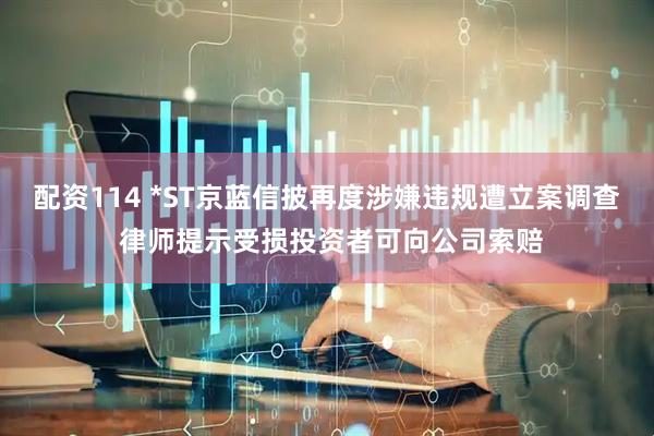 配资114 *ST京蓝信披再度涉嫌违规遭立案调查 律师提示受损投资者可向公司索赔
