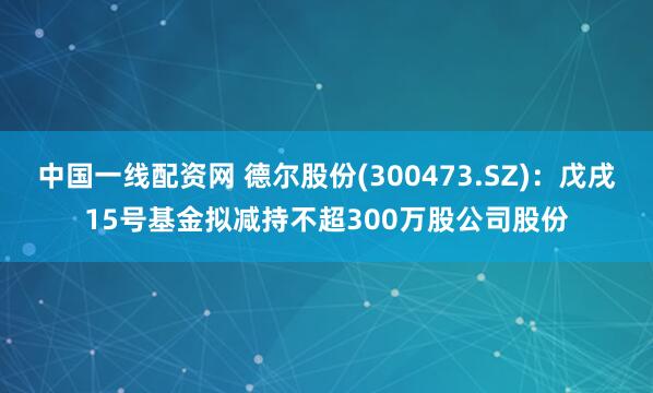 中国一线配资网 德尔股份(300473.SZ)：戊戌15号基金拟减持不超300万股公司股份