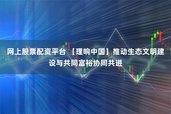 网上股票配资平台 【理响中国】推动生态文明建设与共同富裕协同共进