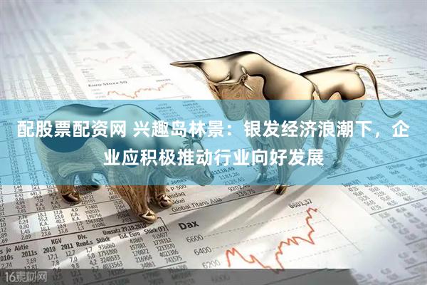 配股票配资网 兴趣岛林景：银发经济浪潮下，企业应积极推动行业向好发展