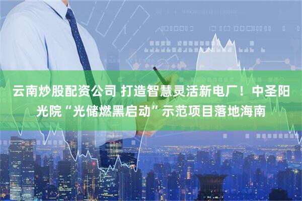 云南炒股配资公司 打造智慧灵活新电厂！中圣阳光院“光储燃黑启动”示范项目落地海南