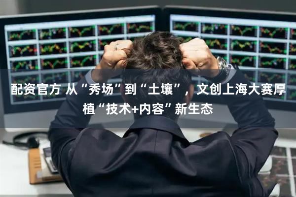 配资官方 从“秀场”到“土壤”，文创上海大赛厚植“技术+内容”新生态