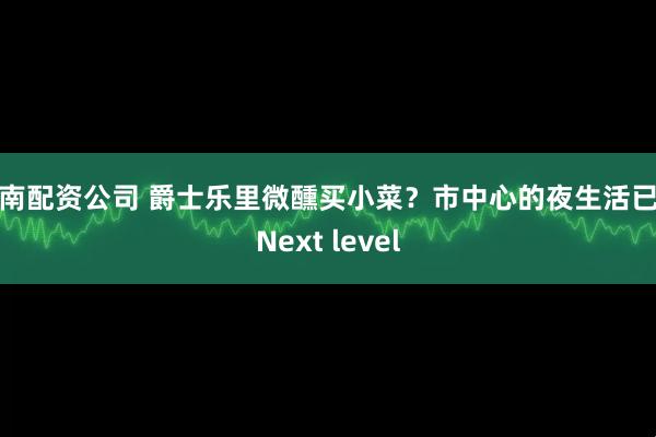 云南配资公司 爵士乐里微醺买小菜？市中心的夜生活已是Next level
