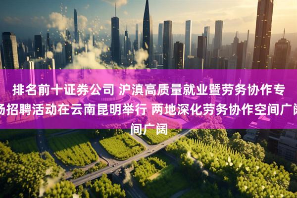 排名前十证券公司 沪滇高质量就业暨劳务协作专场招聘活动在云南昆明举行 两地深化劳务协作空间广阔