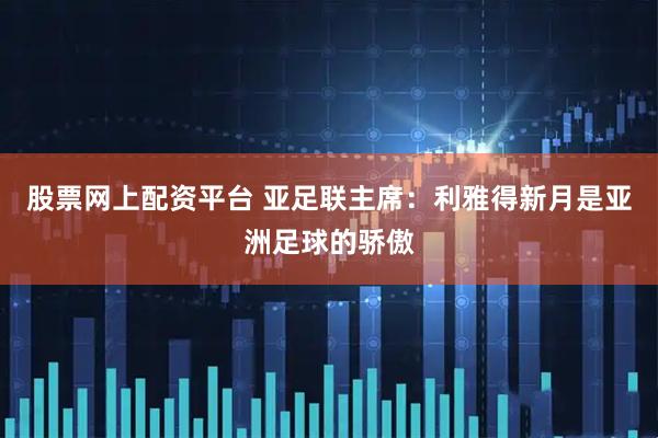 股票网上配资平台 亚足联主席：利雅得新月是亚洲足球的骄傲