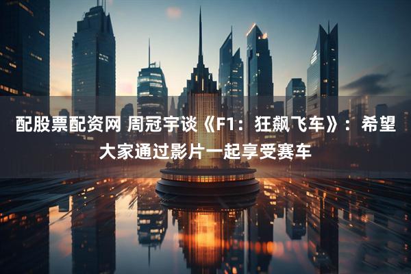 配股票配资网 周冠宇谈《F1：狂飙飞车》：希望大家通过影片一起享受赛车
