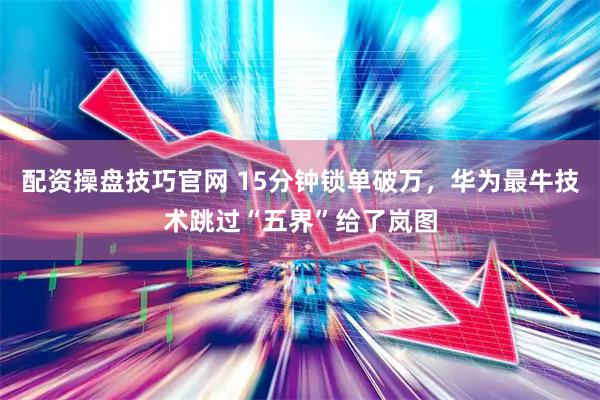 配资操盘技巧官网 15分钟锁单破万，华为最牛技术跳过“五界”给了岚图