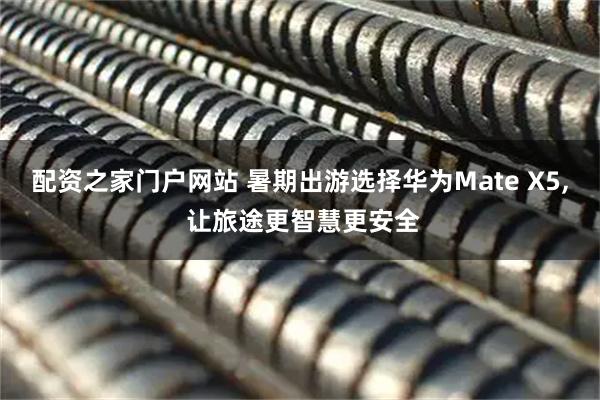 配资之家门户网站 暑期出游选择华为Mate X5, 让旅途更智慧更安全