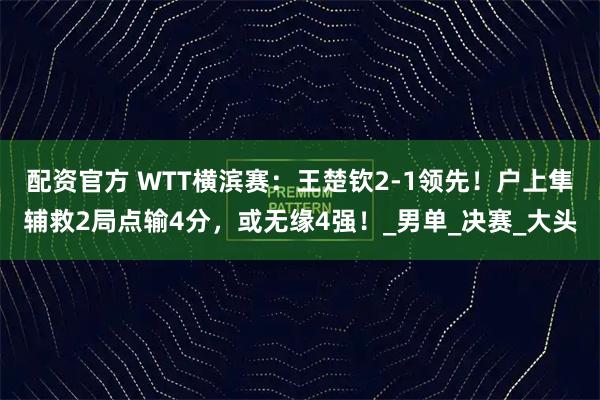 配资官方 WTT横滨赛：王楚钦2-1领先！户上隼辅救2局点输4分，或无缘4强！_男单_决赛_大头
