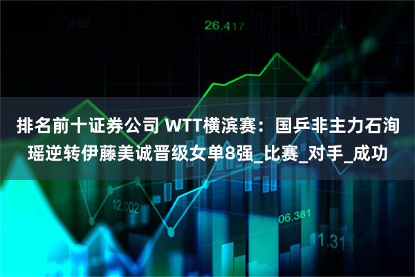 排名前十证券公司 WTT横滨赛：国乒非主力石洵瑶逆转伊藤美诚晋级女单8强_比赛_对手_成功