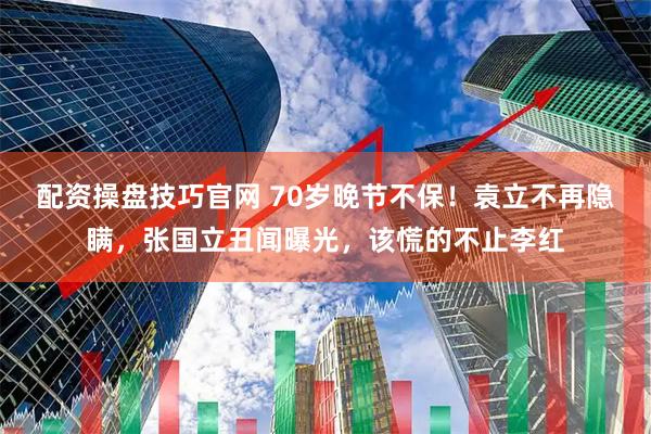 配资操盘技巧官网 70岁晚节不保！袁立不再隐瞒，张国立丑闻曝光，该慌的不止李红