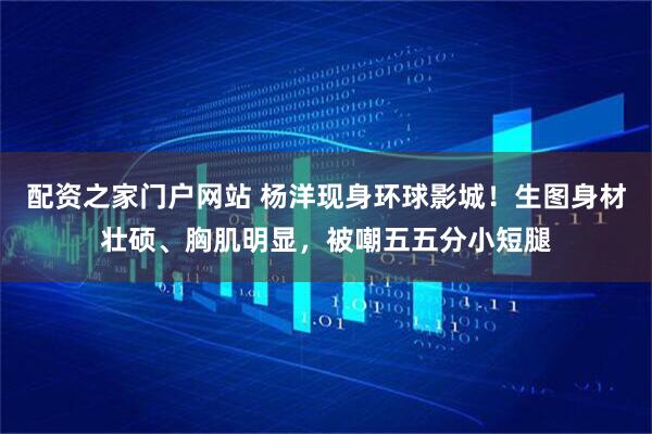 配资之家门户网站 杨洋现身环球影城！生图身材壮硕、胸肌明显，被嘲五五分小短腿