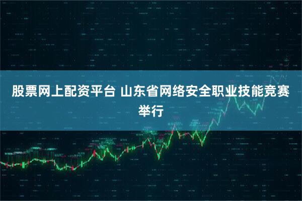 股票网上配资平台 山东省网络安全职业技能竞赛举行